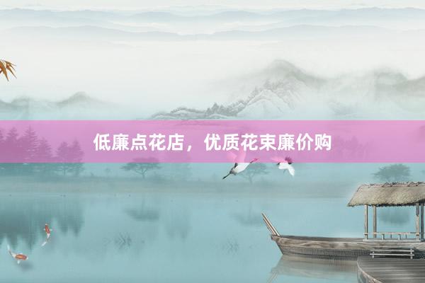 低廉点花店，优质花束廉价购